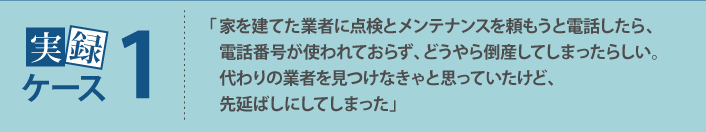「家を建てた業者に点検とメンテナンスを頼もうと電話したら、電話番号が使われておらず、どうやら倒産してしまったらしい。代わりの業者を見つけなきゃと思っていたけど、先延ばしにしてしまった」