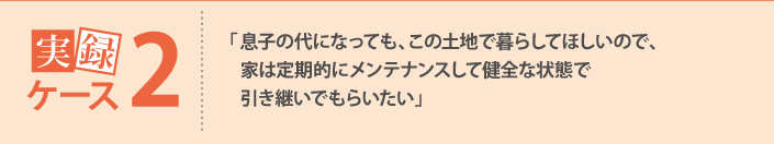 「息子の代になっても、この土地で暮らしてほしいので、 家は定期的にメンテナンスして健全な状態で引き継いでもらいたい」