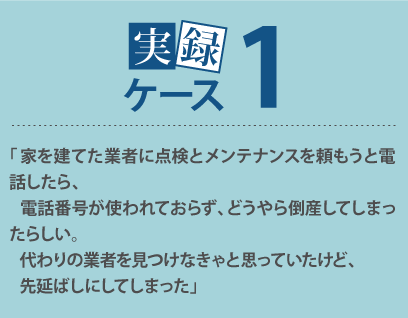 「家を建てた業者に点検とメンテナンスを頼もうと電話したら、電話番号が使われておらず、どうやら倒産してしまったらしい。代わりの業者を見つけなきゃと思っていたけど、先延ばしにしてしまった」