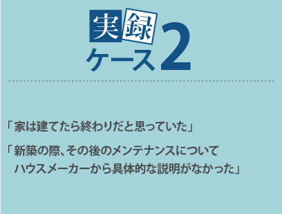 「家は建てたら終わりだと思っていた」「新築の際、その後のメンテナンスについてハウスメーカーから具体的な説明がなかった」