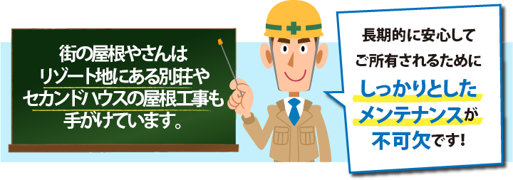 街の屋根やさんは リゾート地にある別荘やセカンドハウスの屋根工事も手がけています。長期的に安心して ご所有されるためにしっかりとしたメンテナンスが 不可欠です!