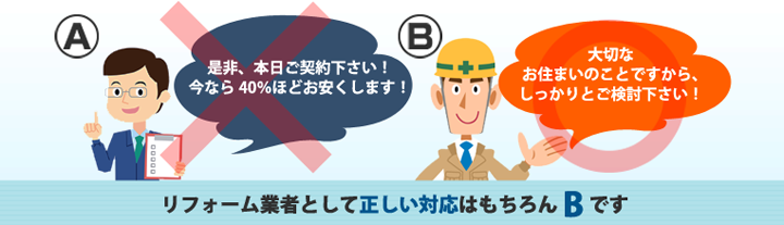 A業者、ぜひ本日ご契約ください!今なら40%OFFほどお安くします。B業者、大切なお住まいのことですからしっかりご検討ください。リフォーム業者として正しい対応はもちろんBです
