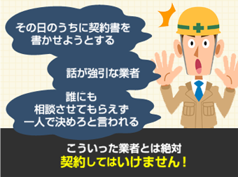 その日のうちに契約書を書かせようとする。話が強引な業者。誰にも相談させてもらえず一人で決めろと言われる。こういった業者とは絶対契約してはいけません