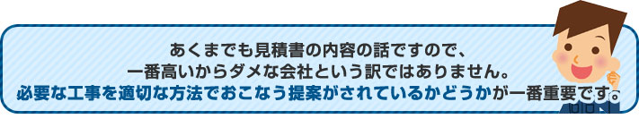 あくまでも見積書の内容ですので 、一番高いからダメな会社という訳でもありません。必要な工事を適切な方法でおこなう提案がされているかどうかが一番の重要です