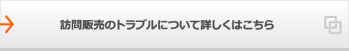 訪問販売のトラブルについて詳しくはこちら