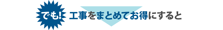 でも！工事をまとめてお得にすると