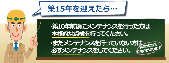 築15年を迎えたら…築10年前後にメンテナンスを行った方は本格的な点検を行ってください。まだメンテナンスを行っていない方は必ずメンテナンスをしてください。