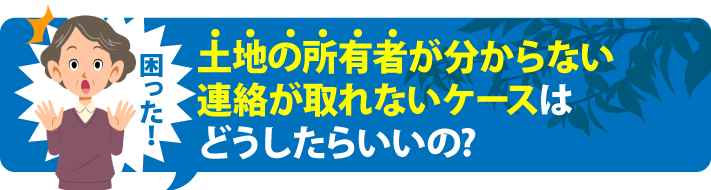 土地の所有者が分からない連絡が取れないケースはどうしたらいいの?