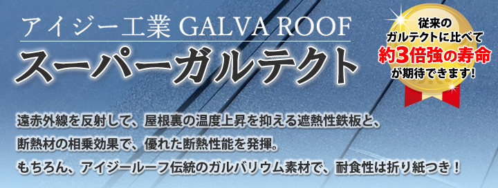 アイジー工業GRVAROOFスーパーガルテクト　遠赤外線を反射して、屋根裏の温度上昇を抑える遮熱性鉄板と断熱材の相乗効果で、優れた遮熱性機能を発揮。もちろん、アイジールーフ伝統のガルバリウム素材で、耐食性は折り紙つき！従来のガルテクトに比べ約3倍強の寿命が期待できます！