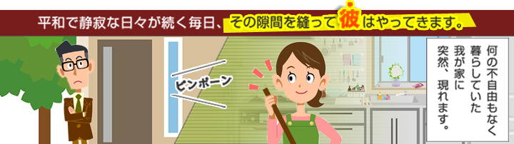 平和で静寂な日々が続く毎日、その隙間を縫って彼はやってきます。何の不自由もなく暮らしていた我が家に突然現れます。