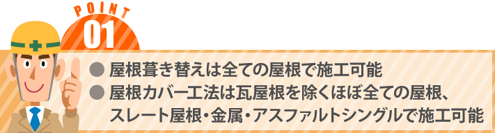 ● 屋根葺き替えは全ての屋根で施工可能● 屋根カバー工法は瓦屋根を除くほぼ全ての屋根、　 スレート屋根・金属・アスファルトシングルで施工可能
