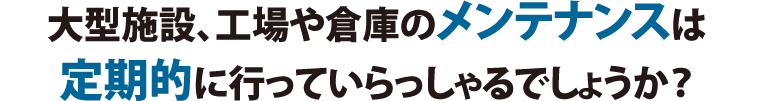 大型施設、工場や倉庫のメンテナンスは定期的に行っていらっしゃるでしょうか？