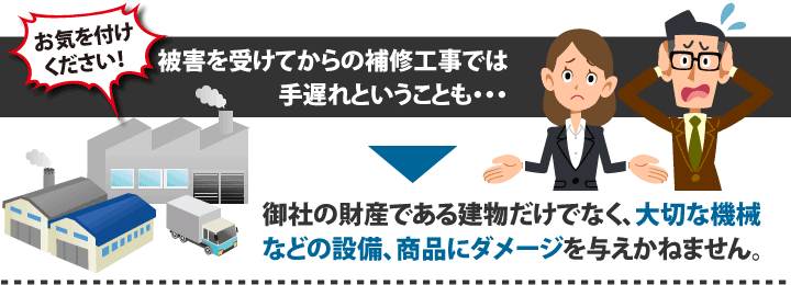 お気を付けください!被害を受けてからの補修工事では手遅れということも・・・御社の財産である建物だけでなく、大切な機械などの設備、商品にダメージを与えかねません。