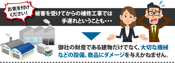 お気を付けください！被害を受けてからの補修工事では手遅れということも・・・御社の財産である建物だけでなく、大切な機械などの設備、商品にダメージを与えかねません。