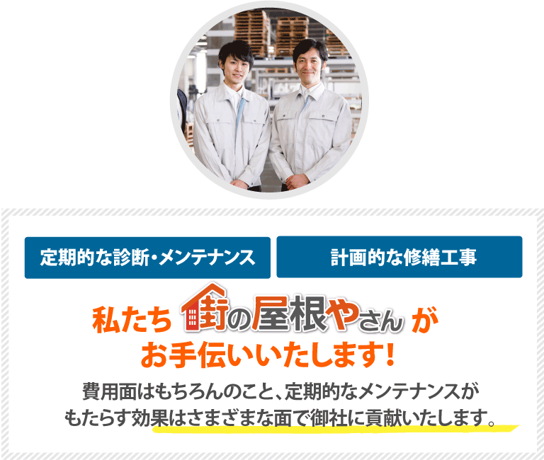 定期的な診断・メンテナンスや計画的な修繕工事は私たち街の屋根やさんがお手伝いいたします！費用面はもちろんのこと、定期的なメンテナンスがもたらす効果はさまざまな面で御社に貢献いたします。