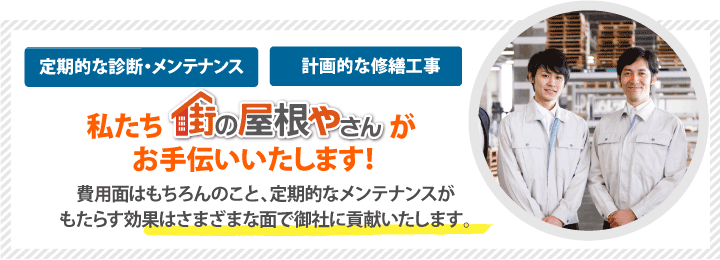 定期的な診断・メンテナンスや計画的な修繕工事は私たち街の屋根やさんがお手伝いいたします！費用面はもちろんのこと、定期的なメンテナンスがもたらす効果はさまざまな面で御社に貢献いたします。