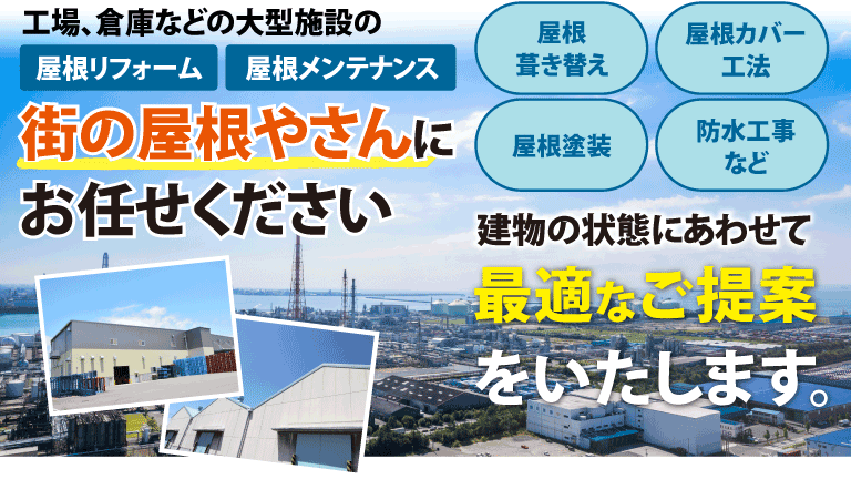 工場、倉庫などの大型施設の屋根リフォーム・屋根メンテナンスは街の屋根やさんにお任せください。屋根葺き替え・屋根カバー工法・屋根塗装・防水工事など、建物の状態にあわせて最適なご提案をいたします。