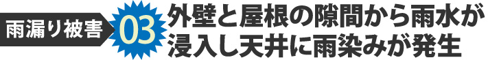 雨漏り被害03外壁と屋根の隙間から雨水が
浸入し天井に雨染みが発生