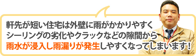 軒先が短い住宅は外壁に雨がかかりやすくシーリングの劣化やクラックなどの隙間から雨水が浸入し雨漏りが発生しやすくなってしまいます！