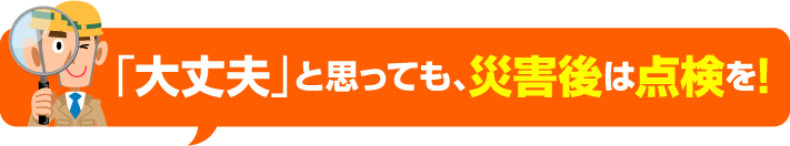 「大丈夫」と思っても、災害後は点検を!