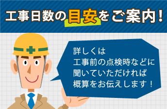 工事日数の目安をご案内！詳しくは工事前の点検時などに聞いていただければ概算をお伝えします！