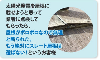 太陽光発電を屋根に乗せようと思って業者に点検してもらったら屋根がボロボロなので無理と断られた。もう絶対にスレート屋根は選ばないというお客様