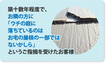 築十数年程度で、お隣の方にうちの庭に落ちているのはお宅の屋根の一部ではないかしらというご指摘を受けたお客様