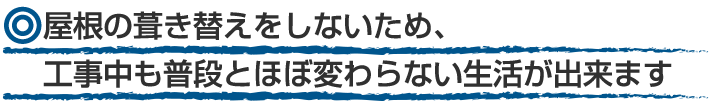 屋根の葺き替えをしないため工事中も普段とほぼ変わらない生活ができます