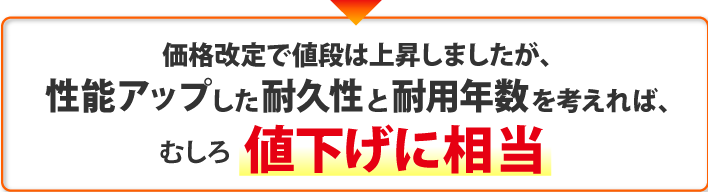 価格改定で値段は上昇しましたが、
性能アップした耐久性と耐用年数を考えれば、むしろ値下げに相当