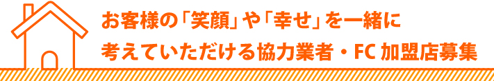 お客様の笑顔や幸せを一緒に考えていただける協力業者・FC加盟店募集