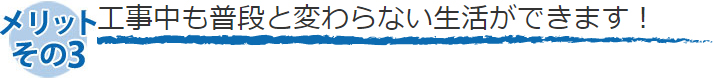 工事中も普段と変わらない生活ができます！