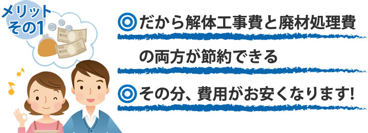 メリット1だから解体工事費と廃材処理費の両方を節約できる。・その分費用がお安くなります。